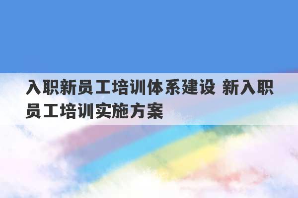 入职新员工培训体系建设 新入职员工培训实施方案