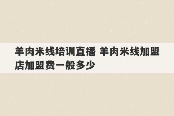 羊肉米线培训直播 羊肉米线加盟店加盟费一般多少