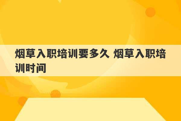 烟草入职培训要多久 烟草入职培训时间