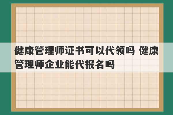 健康管理师证书可以代领吗 健康管理师企业能代报名吗