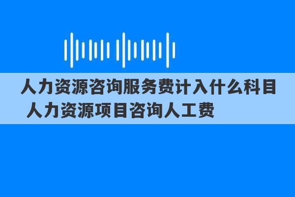 人力资源咨询服务费计入什么科目 人力资源项目咨询人工费