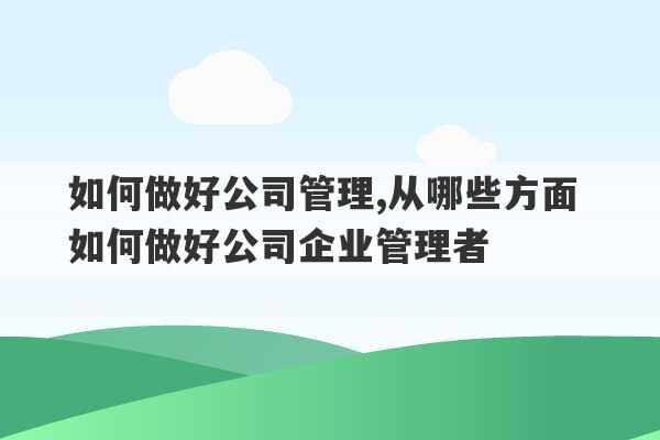 如何做好公司管理,从哪些方面 如何做好公司企业管理者