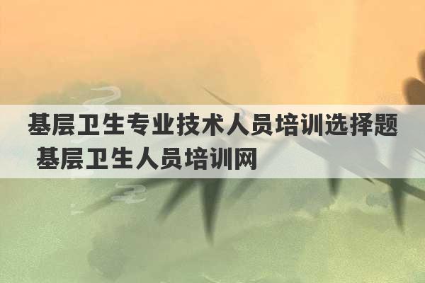 基层卫生专业技术人员培训选择题 基层卫生人员培训网