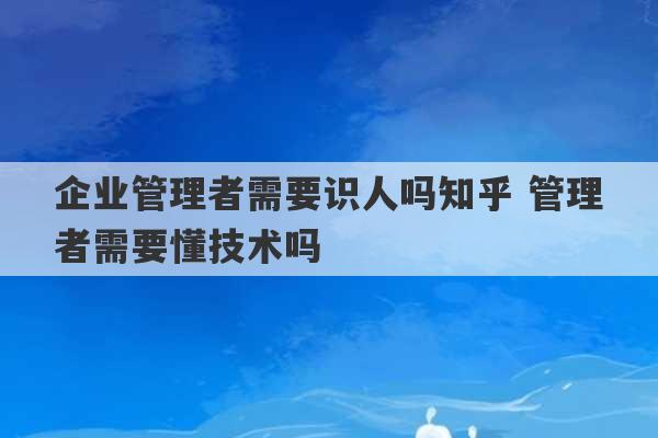 企业管理者需要识人吗知乎 管理者需要懂技术吗