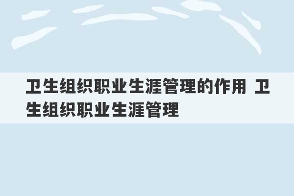 卫生组织职业生涯管理的作用 卫生组织职业生涯管理