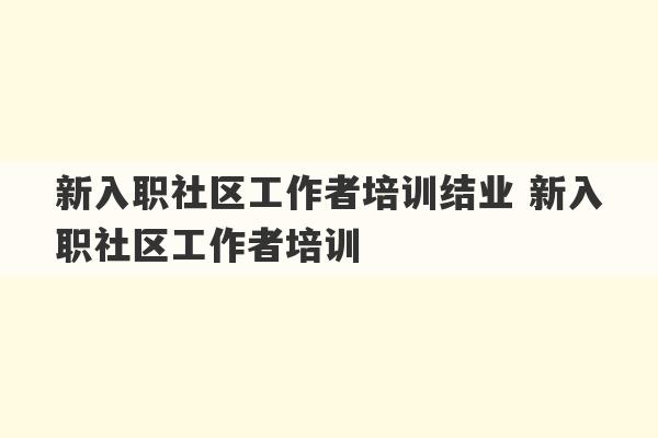 新入职社区工作者培训结业 新入职社区工作者培训