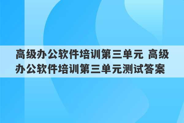 高级办公软件培训第三单元 高级办公软件培训第三单元测试答案