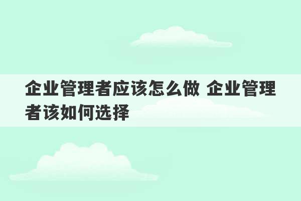 企业管理者应该怎么做 企业管理者该如何选择