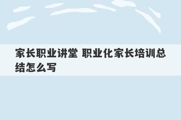 家长职业讲堂 职业化家长培训总结怎么写