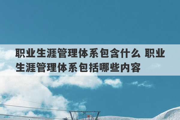 职业生涯管理体系包含什么 职业生涯管理体系包括哪些内容