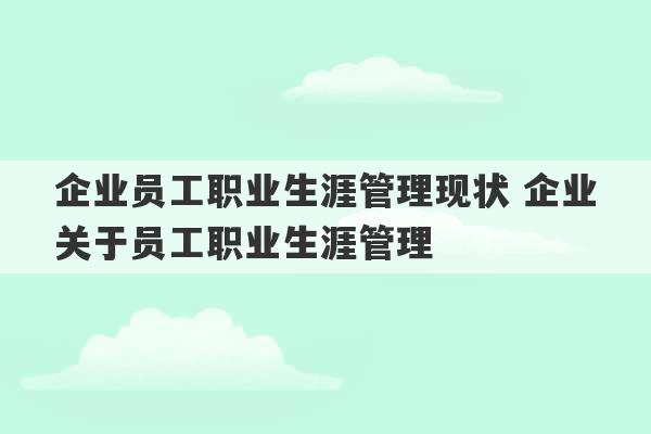 企业员工职业生涯管理现状 企业关于员工职业生涯管理