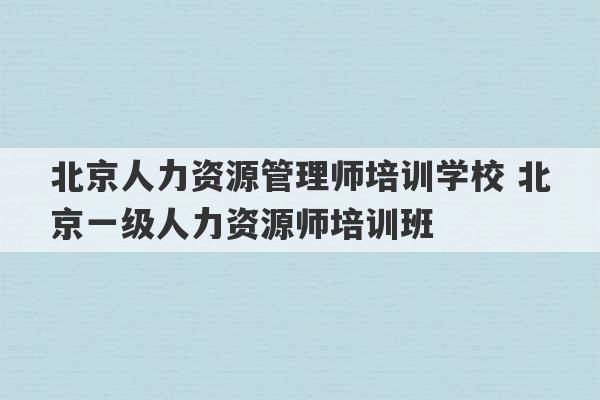 北京人力资源管理师培训学校 北京一级人力资源师培训班