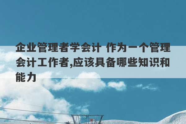 企业管理者学会计 作为一个管理会计工作者,应该具备哪些知识和能力