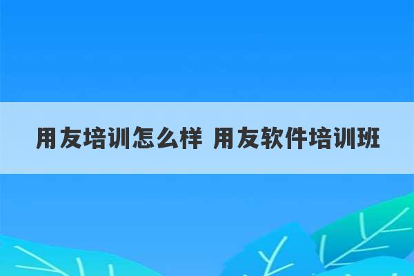 用友培训怎么样 用友软件培训班