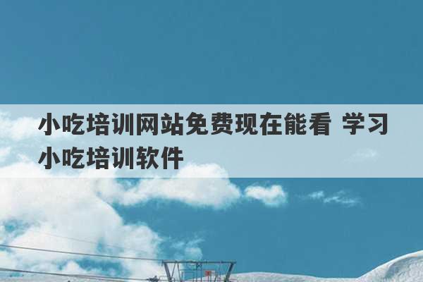 小吃培训网站免费现在能看 学习小吃培训软件