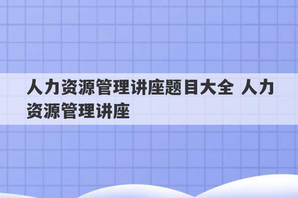 人力资源管理讲座题目大全 人力资源管理讲座