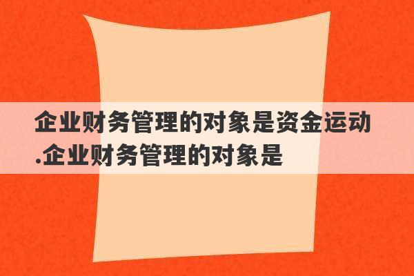 企业财务管理的对象是资金运动 .企业财务管理的对象是