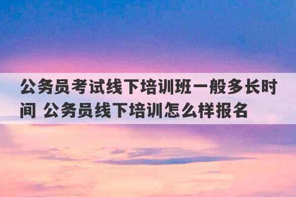 公务员考试线下培训班一般多长时间 公务员线下培训怎么样报名