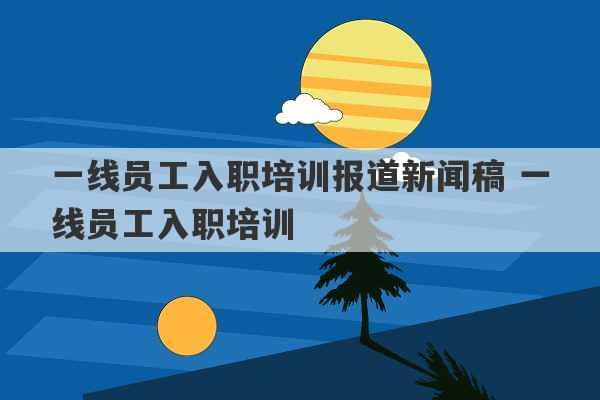 一线员工入职培训报道新闻稿 一线员工入职培训