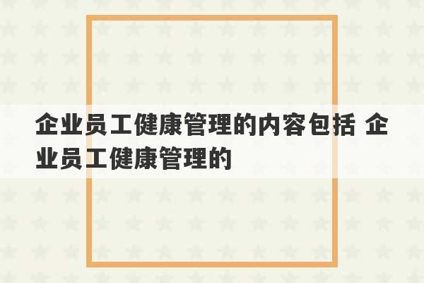 企业员工健康管理的内容包括 企业员工健康管理的