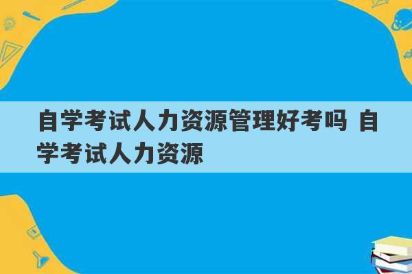 自学考试人力资源管理好考吗 自学考试人力资源