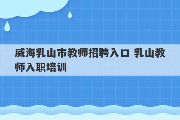 威海乳山市教师招聘入口 乳山教师入职培训