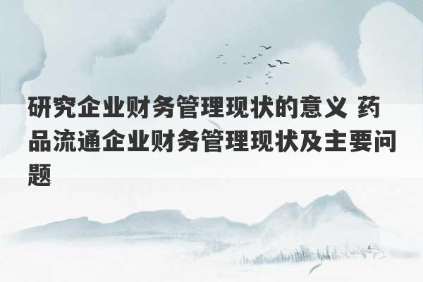 研究企业财务管理现状的意义 药品流通企业财务管理现状及主要问题