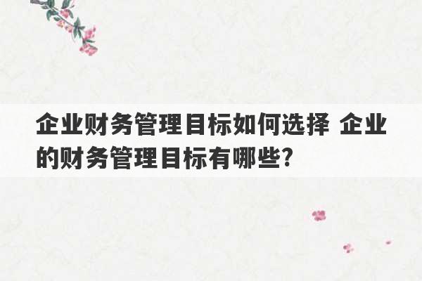 企业财务管理目标如何选择 企业的财务管理目标有哪些?