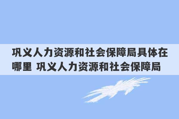 巩义人力资源和社会保障局具体在哪里 巩义人力资源和社会保障局