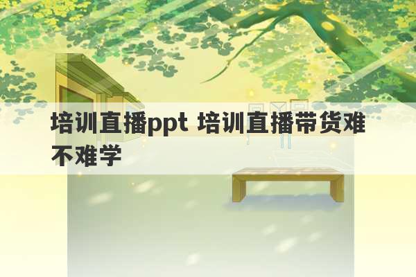 培训直播ppt 培训直播带货难不难学