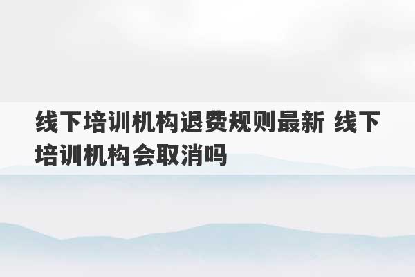 线下培训机构退费规则最新 线下培训机构会取消吗