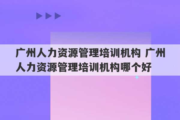 广州人力资源管理培训机构 广州人力资源管理培训机构哪个好