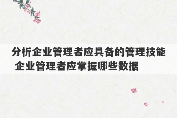 分析企业管理者应具备的管理技能 企业管理者应掌握哪些数据