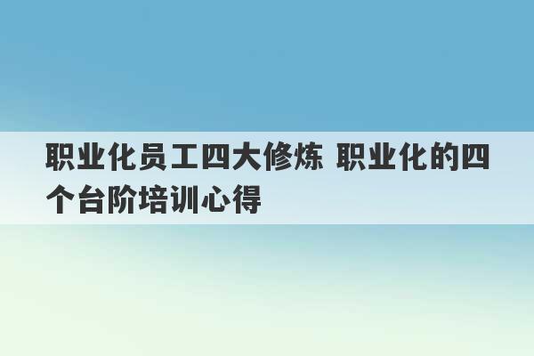 职业化员工四大修炼 职业化的四个台阶培训心得