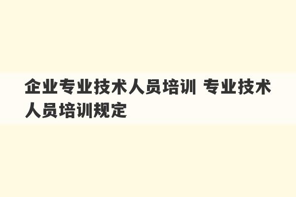 企业专业技术人员培训 专业技术人员培训规定