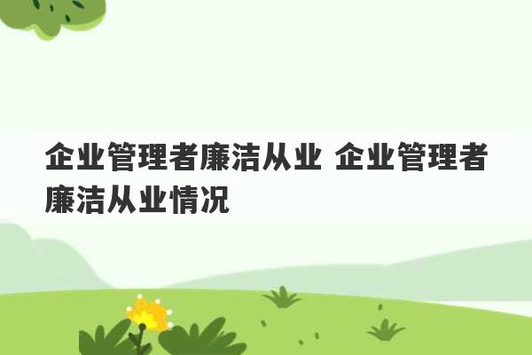 企业管理者廉洁从业 企业管理者廉洁从业情况