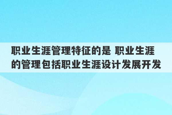 职业生涯管理特征的是 职业生涯的管理包括职业生涯设计发展开发