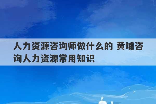 人力资源咨询师做什么的 黄埔咨询人力资源常用知识