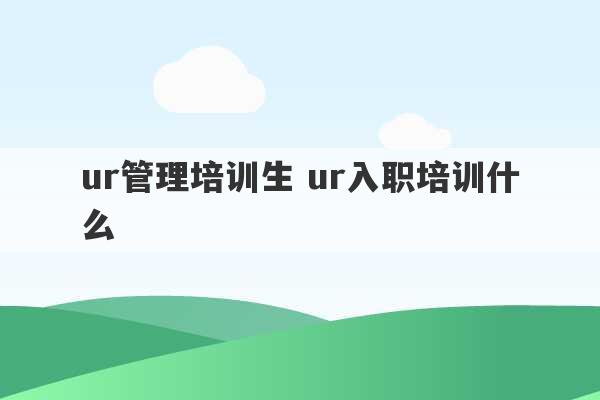 ur管理培训生 ur入职培训什么