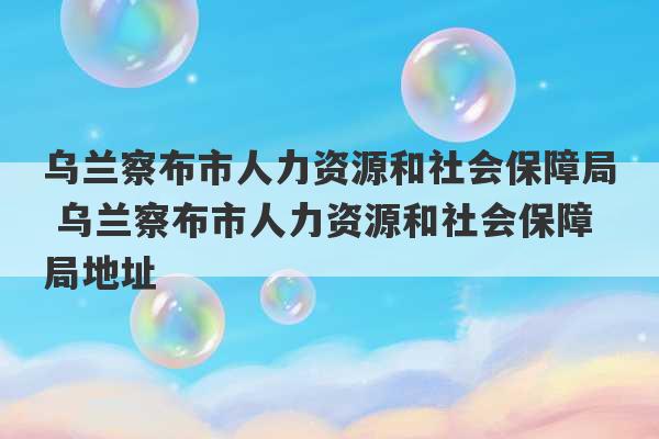 乌兰察布市人力资源和社会保障局 乌兰察布市人力资源和社会保障局地址