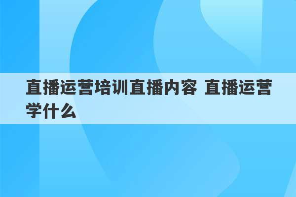 直播运营培训直播内容 直播运营学什么