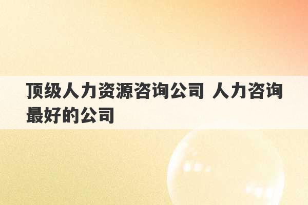 顶级人力资源咨询公司 人力咨询最好的公司