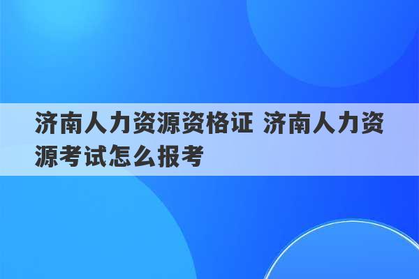 济南人力资源资格证 济南人力资源考试怎么报考