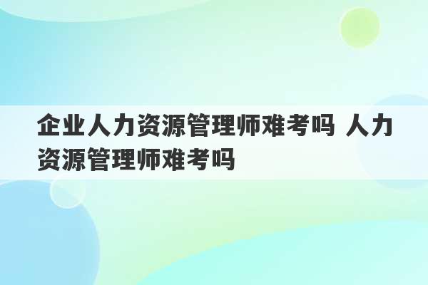 企业人力资源管理师难考吗 人力资源管理师难考吗