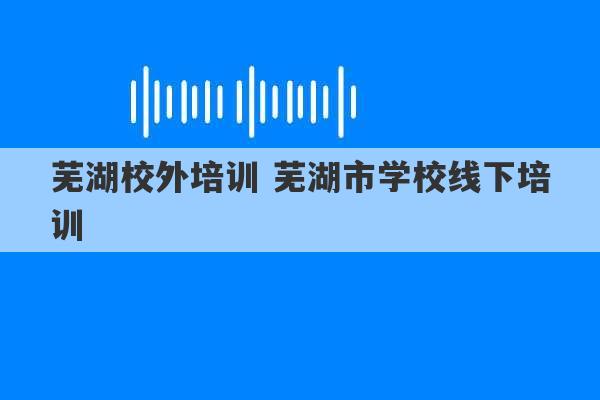 芜湖校外培训 芜湖市学校线下培训