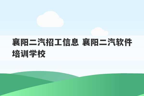 襄阳二汽招工信息 襄阳二汽软件培训学校