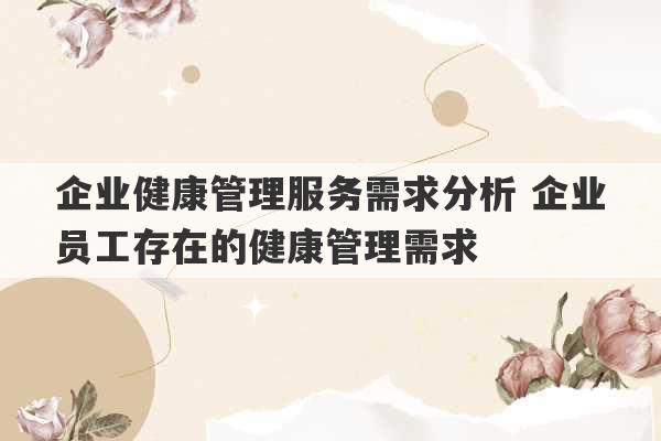 企业健康管理服务需求分析 企业员工存在的健康管理需求