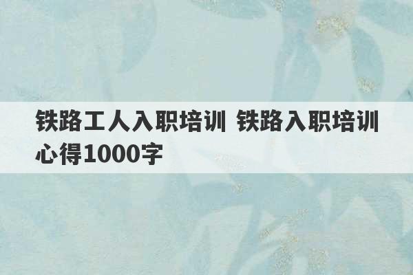 铁路工人入职培训 铁路入职培训心得1000字