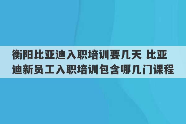 衡阳比亚迪入职培训要几天 比亚迪新员工入职培训包含哪几门课程