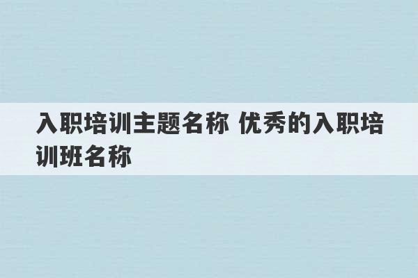 入职培训主题名称 优秀的入职培训班名称